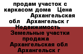 продам участок с каркасом дома › Цена ­ 1 500 000 - Архангельская обл., Архангельск г. Недвижимость » Земельные участки продажа   . Архангельская обл.,Архангельск г.